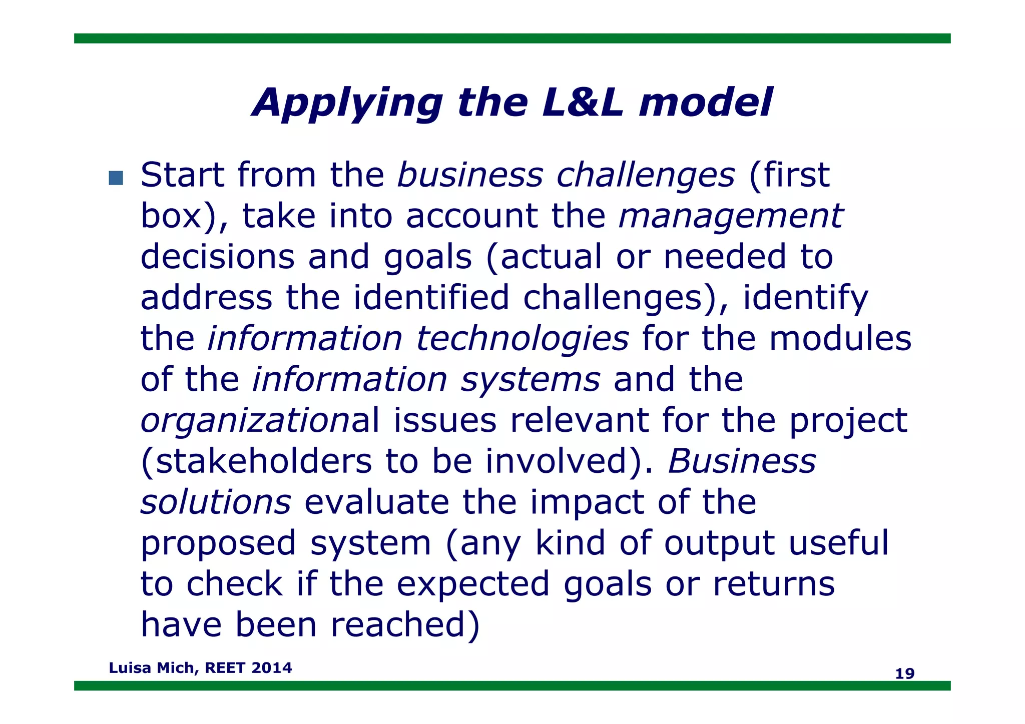 Applying the L&L model
Start from the business challenges (first
box), take into account the management
decisions and goals (actual or needed to
address the identified challenges), identify
the information technologies for the modules
of the information systems and theof the information systems and the
organizational issues relevant for the project
(stakeholders to be involved). Business
solutions evaluate the impact of the
proposed system (any kind of output useful
to check if the expected goals or returns
have been reached)
Luisa Mich, REET 2014 19
 