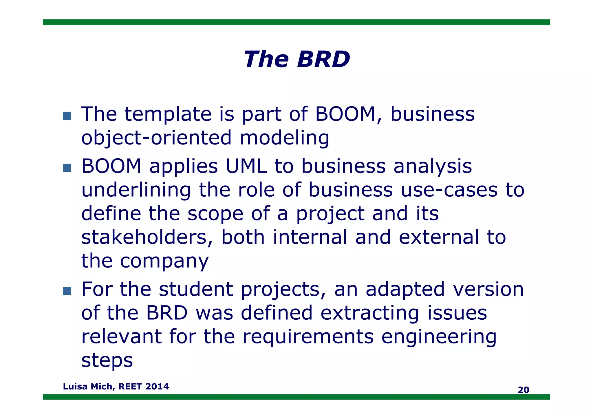 The BRD
The template is part of BOOM, business
object-oriented modeling
BOOM applies UML to business analysis
underlining the role of business use-cases to
define the scope of a project and itsdefine the scope of a project and its
stakeholders, both internal and external to
the company
For the student projects, an adapted version
of the BRD was defined extracting issues
relevant for the requirements engineering
steps
Luisa Mich, REET 2014 20
 