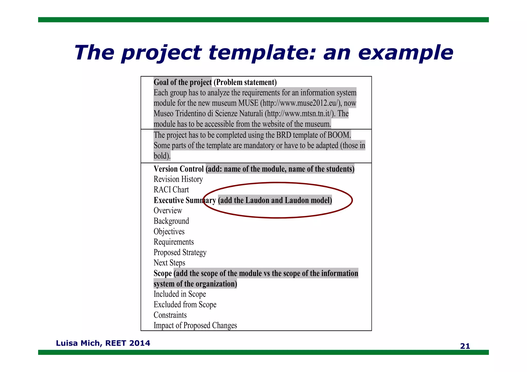 The project template: an example
Goal of the project (Problem statement)
Each group has to analyze the requirements for an information system
module for the new museum MUSE (http://www.muse2012.eu/), now
Museo Tridentino di Scienze Naturali (http://www.mtsn.tn.it/). The
module has to be accessible from the website of the museum.
The project has to be completed using the BRD template of BOOM.
Some parts of the template are mandatory or have to be adapted (those in
bold).
Version Control (add: name of the module, name of the students)
Revision History
RACI Chart
Luisa Mich, REET 2014 21
RACI Chart
Executive Summary (add the Laudon and Laudon model)
Overview
Background
Objectives
Requirements
Proposed Strategy
Next Steps
Scope (add the scope of the module vs the scope of the information
system of the organization)
Included in Scope
Excluded from Scope
Constraints
Impact of Proposed Changes
 