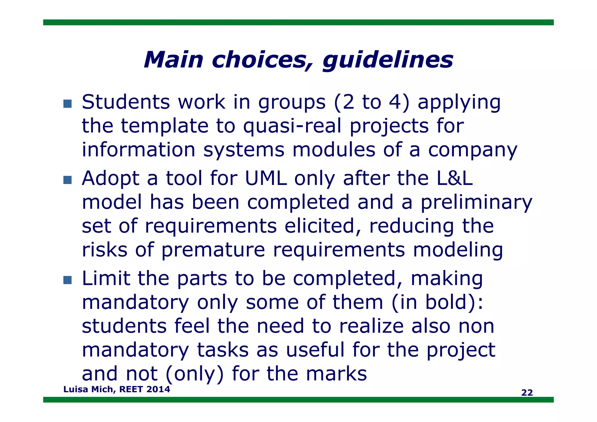 Main choices, guidelines
Students work in groups (2 to 4) applying
the template to quasi-real projects for
information systems modules of a company
Adopt a tool for UML only after the L&L
model has been completed and a preliminarymodel has been completed and a preliminary
set of requirements elicited, reducing the
risks of premature requirements modeling
Limit the parts to be completed, making
mandatory only some of them (in bold):
students feel the need to realize also non
mandatory tasks as useful for the project
and not (only) for the marks
Luisa Mich, REET 2014 22
 