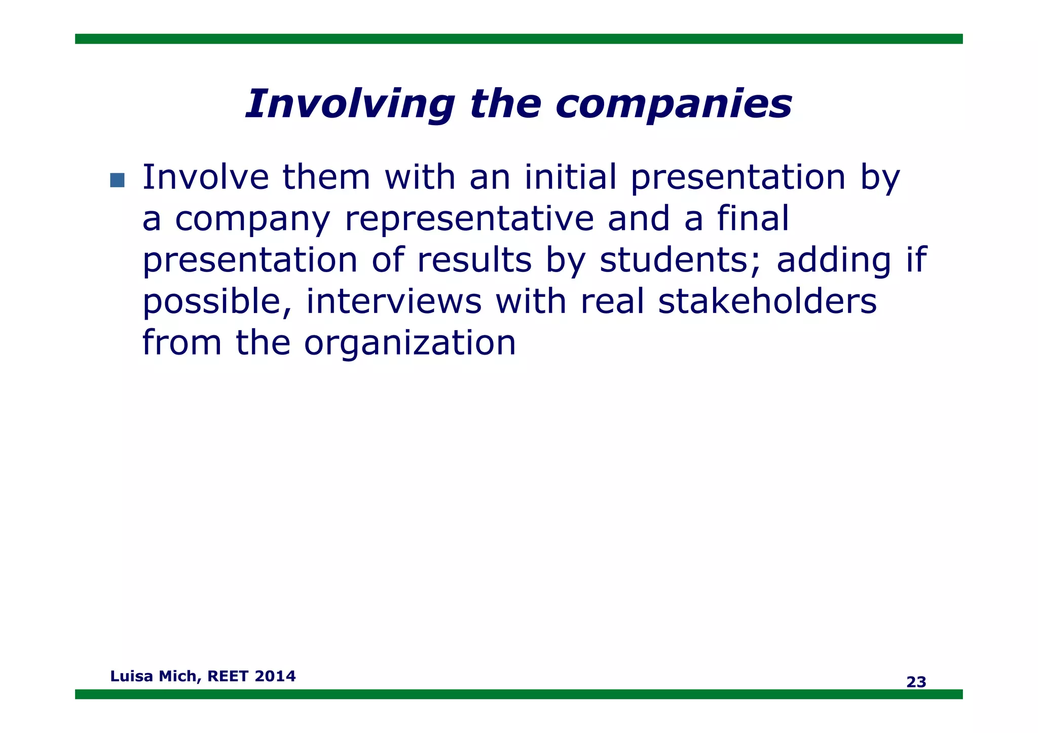 Involving the companies
Involve them with an initial presentation by
a company representative and a final
presentation of results by students; adding if
possible, interviews with real stakeholders
from the organization
Luisa Mich, REET 2014 23
 