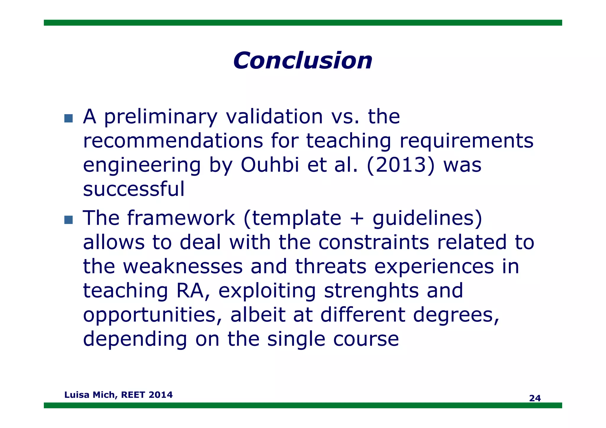Conclusion
A preliminary validation vs. the
recommendations for teaching requirements
engineering by Ouhbi et al. (2013) was
successful
The framework (template + guidelines)The framework (template + guidelines)
allows to deal with the constraints related to
the weaknesses and threats experiences in
teaching RA, exploiting strenghts and
opportunities, albeit at different degrees,
depending on the single course
Luisa Mich, REET 2014 24
 