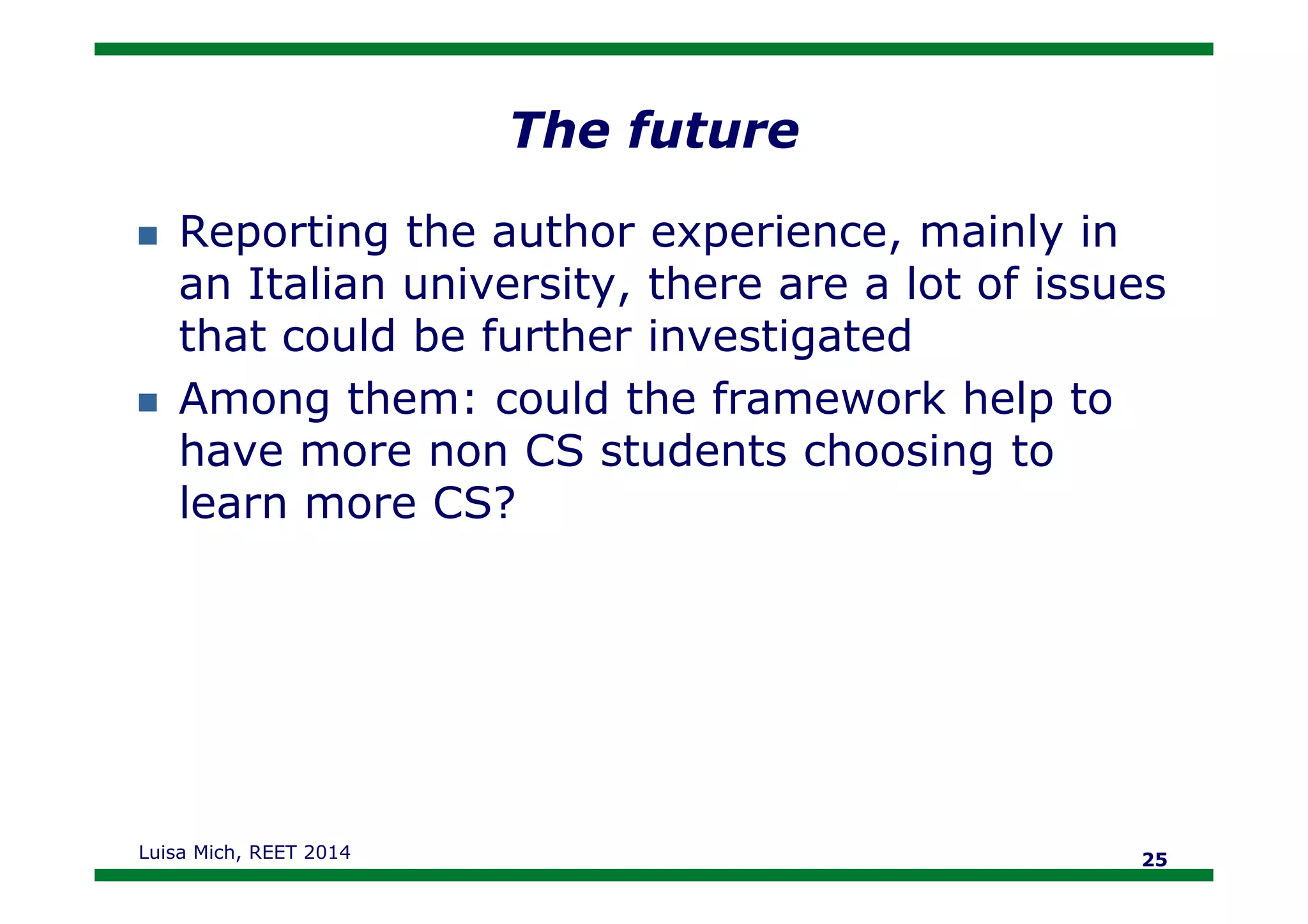 The future
Reporting the author experience, mainly in
an Italian university, there are a lot of issues
that could be further investigated
Among them: could the framework help to
have more non CS students choosing tohave more non CS students choosing to
learn more CS?
Luisa Mich, REET 2014 25
 