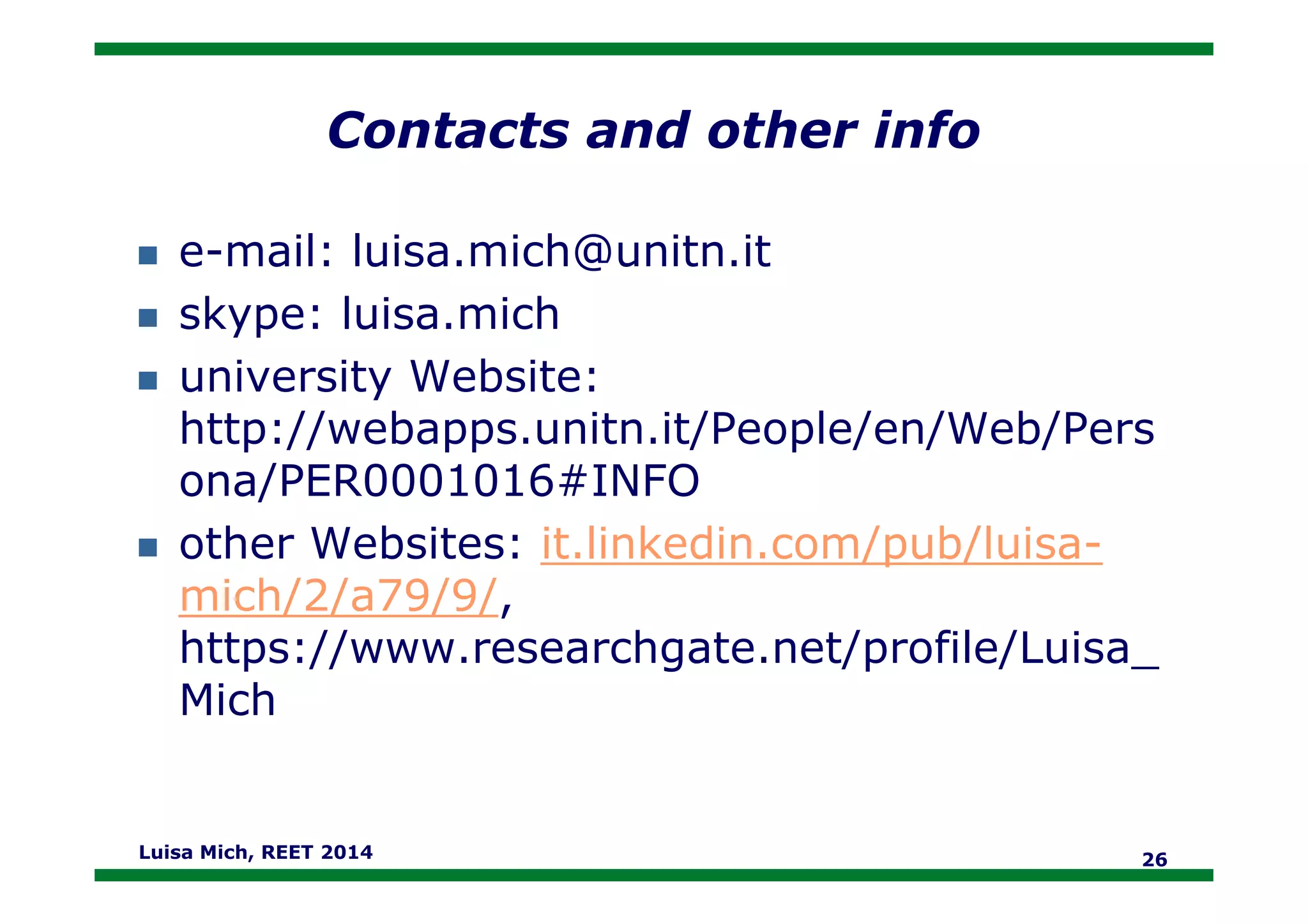 Contacts and other info
e-mail: luisa.mich@unitn.it
skype: luisa.mich
university Website:
http://webapps.unitn.it/People/en/Web/Pers
ona/PER0001016#INFOona/PER0001016#INFO
other Websites: it.linkedin.com/pub/luisa-
mich/2/a79/9/,
https://www.researchgate.net/profile/Luisa_
Mich
Luisa Mich, REET 2014 26
 