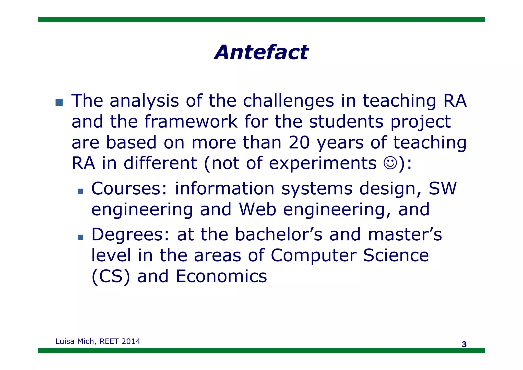Antefact
The analysis of the challenges in teaching RA
and the framework for the students project
are based on more than 20 years of teaching
RA in different (not of experiments ☺):
Courses: information systems design, SWCourses: information systems design, SW
engineering and Web engineering, and
Degrees: at the bachelor’s and master’s
level in the areas of Computer Science
(CS) and Economics
Luisa Mich, REET 2014 3
 