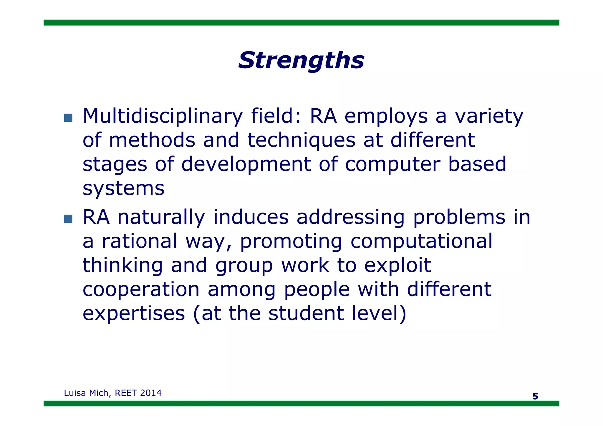 Strengths
Multidisciplinary field: RA employs a variety
of methods and techniques at different
stages of development of computer based
systems
RA naturally induces addressing problems inRA naturally induces addressing problems in
a rational way, promoting computational
thinking and group work to exploit
cooperation among people with different
expertises (at the student level)
Luisa Mich, REET 2014 5
 