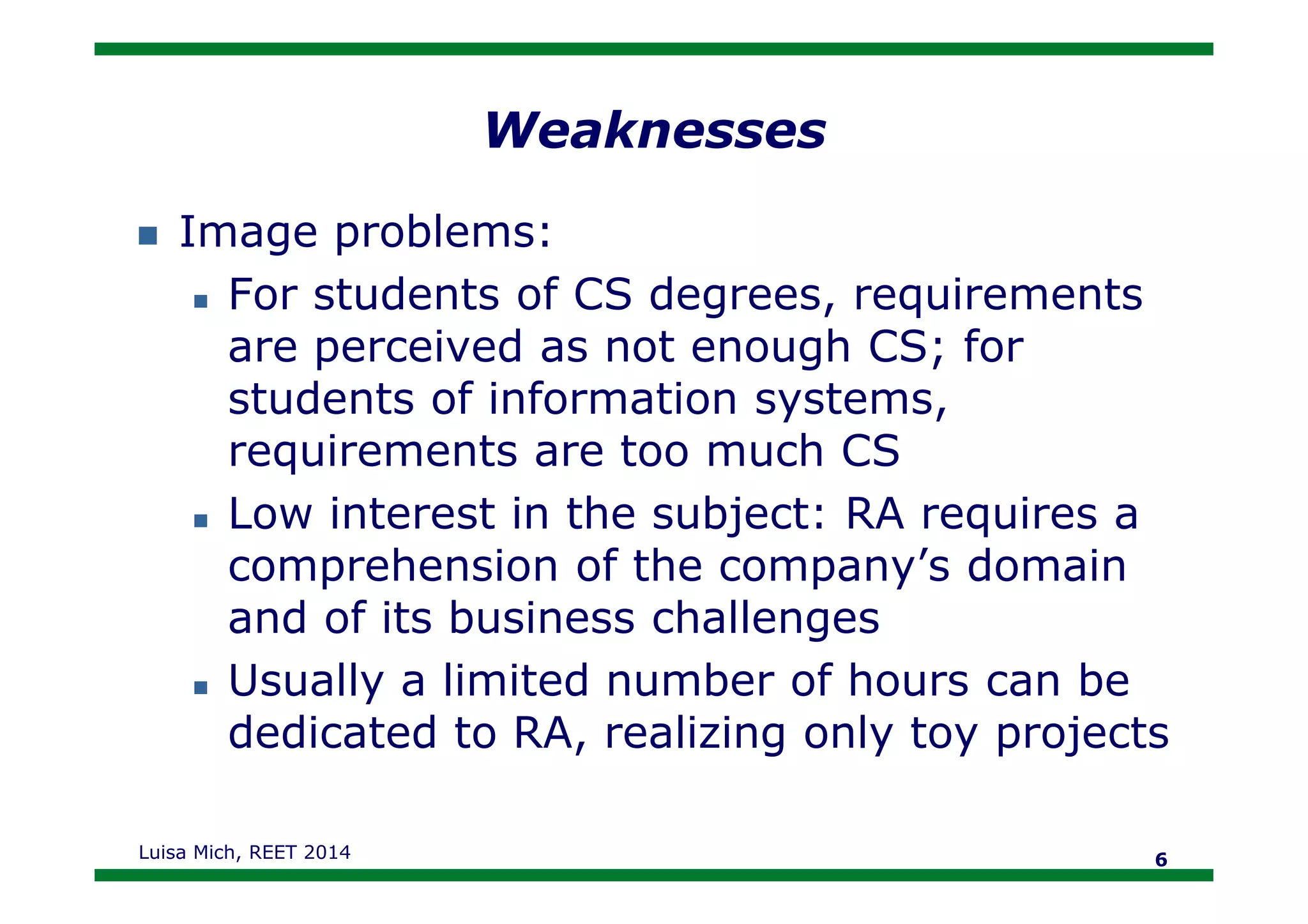 Weaknesses
Image problems:
For students of CS degrees, requirements
are perceived as not enough CS; for
students of information systems,
requirements are too much CSrequirements are too much CS
Low interest in the subject: RA requires a
comprehension of the company’s domain
and of its business challenges
Usually a limited number of hours can be
dedicated to RA, realizing only toy projects
Luisa Mich, REET 2014 6
 
