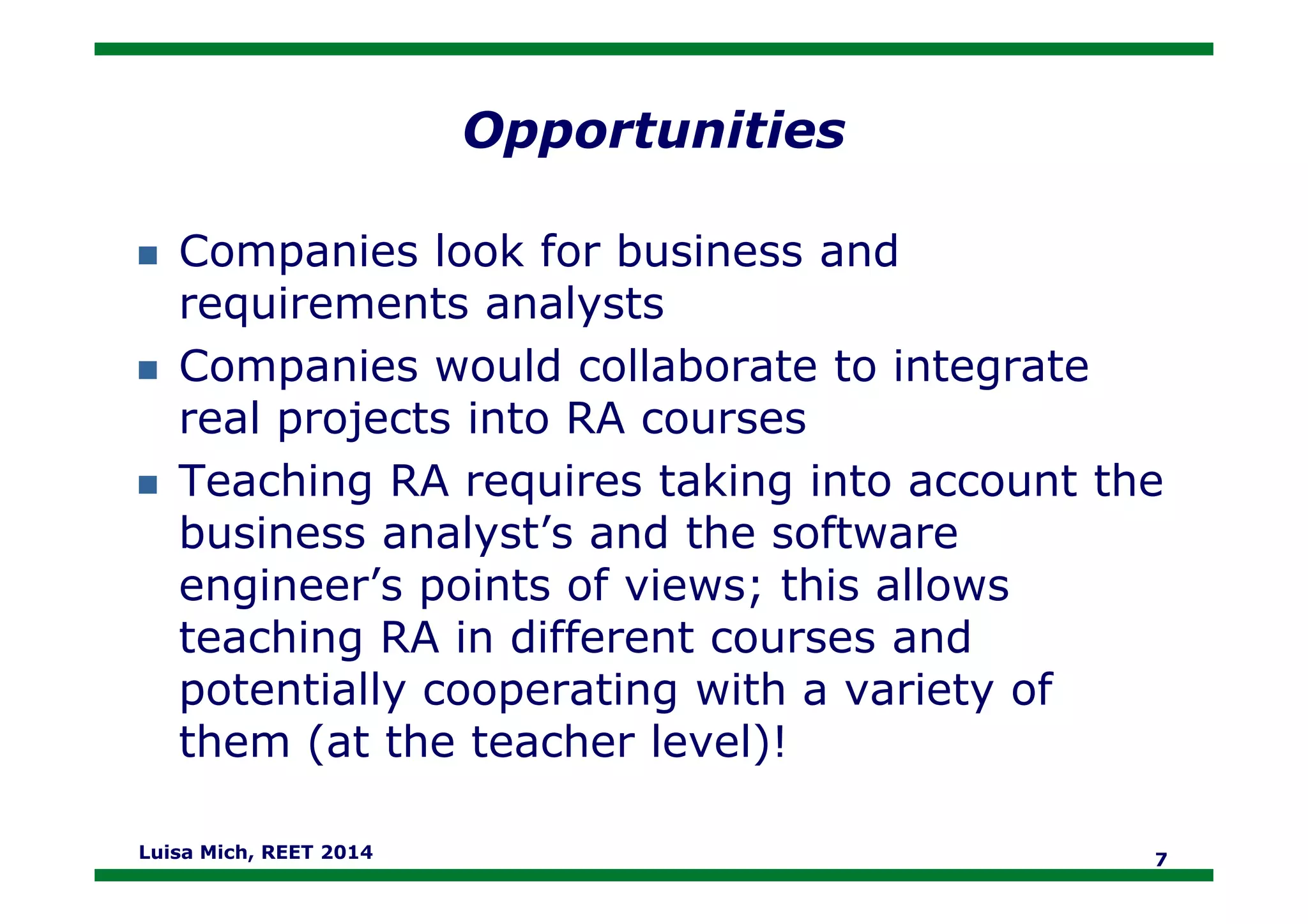 Opportunities
Companies look for business and
requirements analysts
Companies would collaborate to integrate
real projects into RA courses
Teaching RA requires taking into account theTeaching RA requires taking into account the
business analyst’s and the software
engineer’s points of views; this allows
teaching RA in different courses and
potentially cooperating with a variety of
them (at the teacher level)!
Luisa Mich, REET 2014 7
 