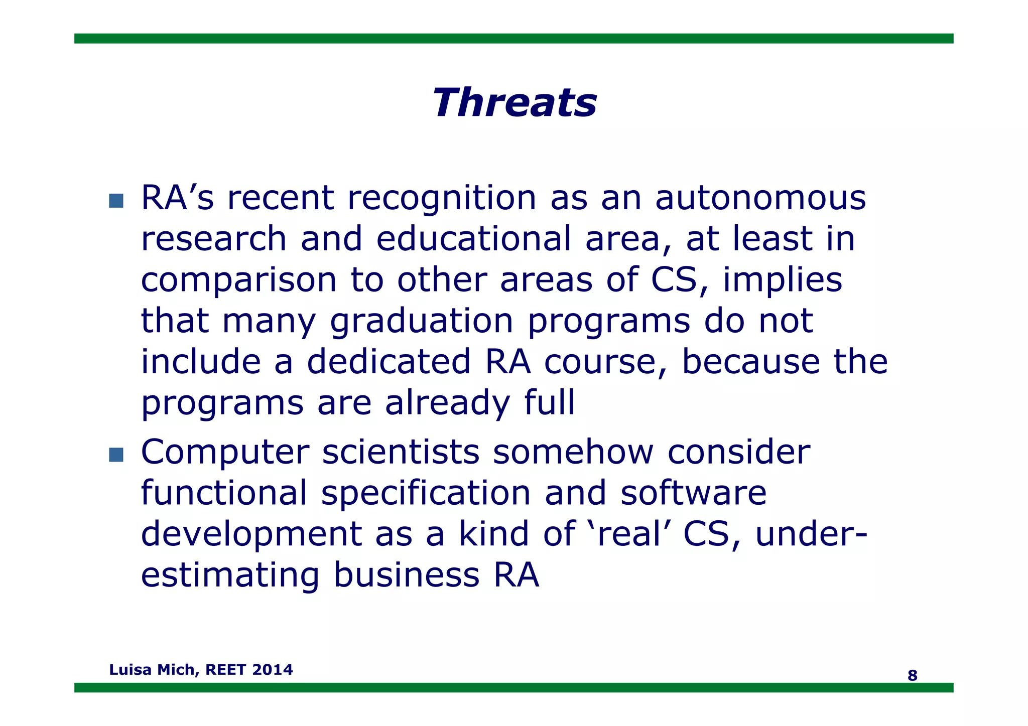 Threats
RA’s recent recognition as an autonomous
research and educational area, at least in
comparison to other areas of CS, implies
that many graduation programs do not
include a dedicated RA course, because theinclude a dedicated RA course, because the
programs are already full
Computer scientists somehow consider
functional specification and software
development as a kind of ‘real’ CS, under-
estimating business RA
Luisa Mich, REET 2014 8
 