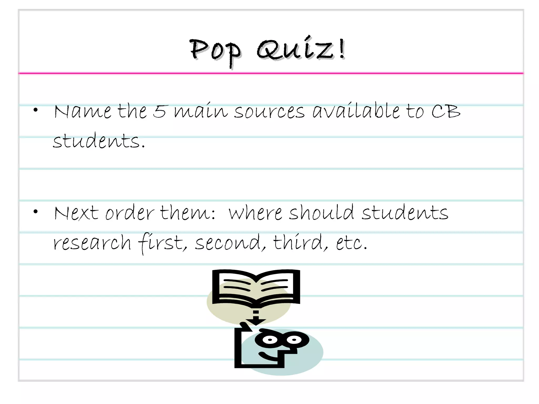 Pop Quiz! Name the 5 main sources available to CB students. Next order them:  where should students research first, second, third, etc. 