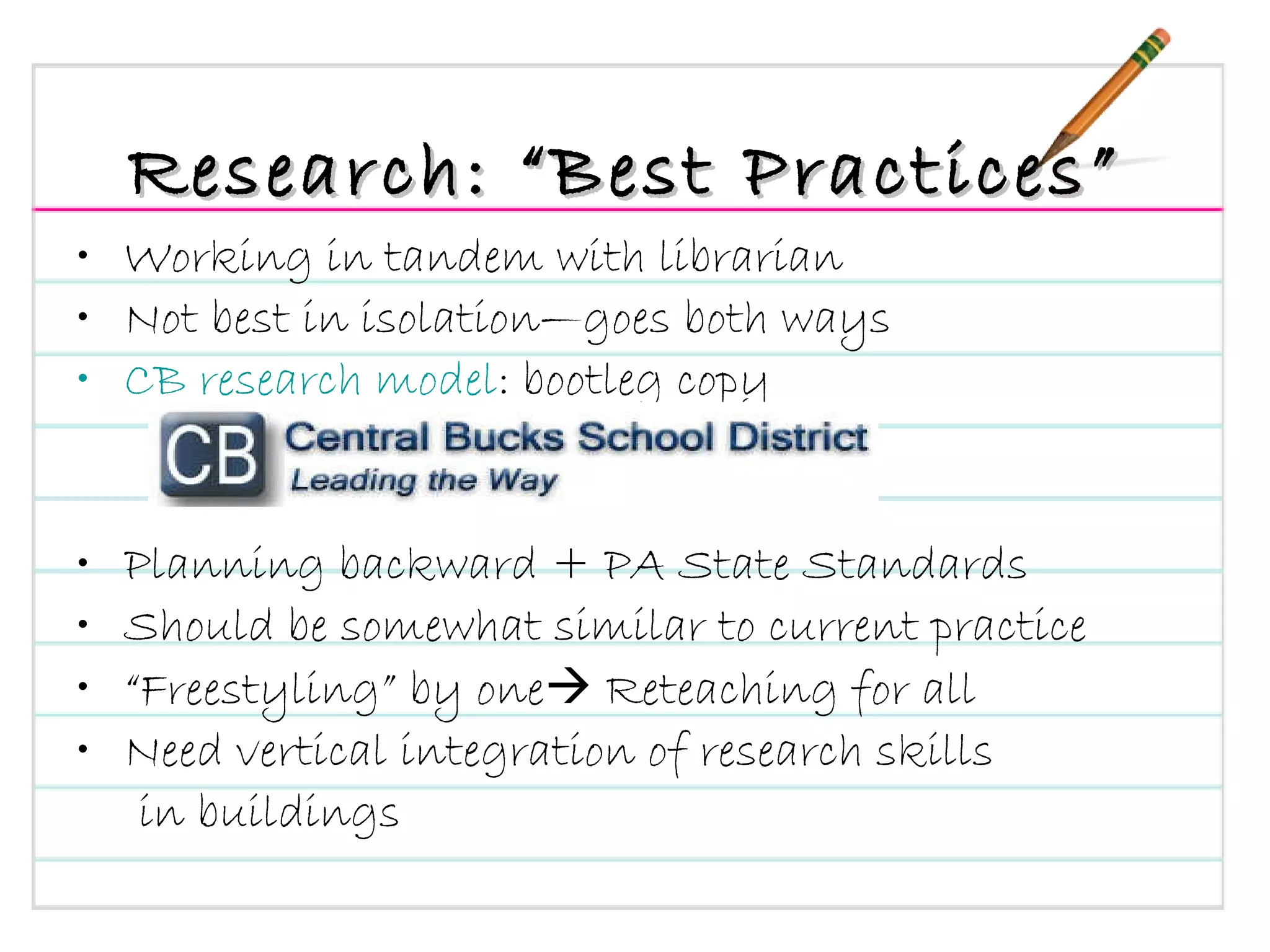 Research: “Best Practices” Working in tandem with librarian Not best in isolation—goes both ways CB research model : bootleg copy Planning backward + PA State Standards Should be somewhat similar to current practice  “ Freestyling” by one   Reteaching for all Need vertical integration of research skills in buildings  