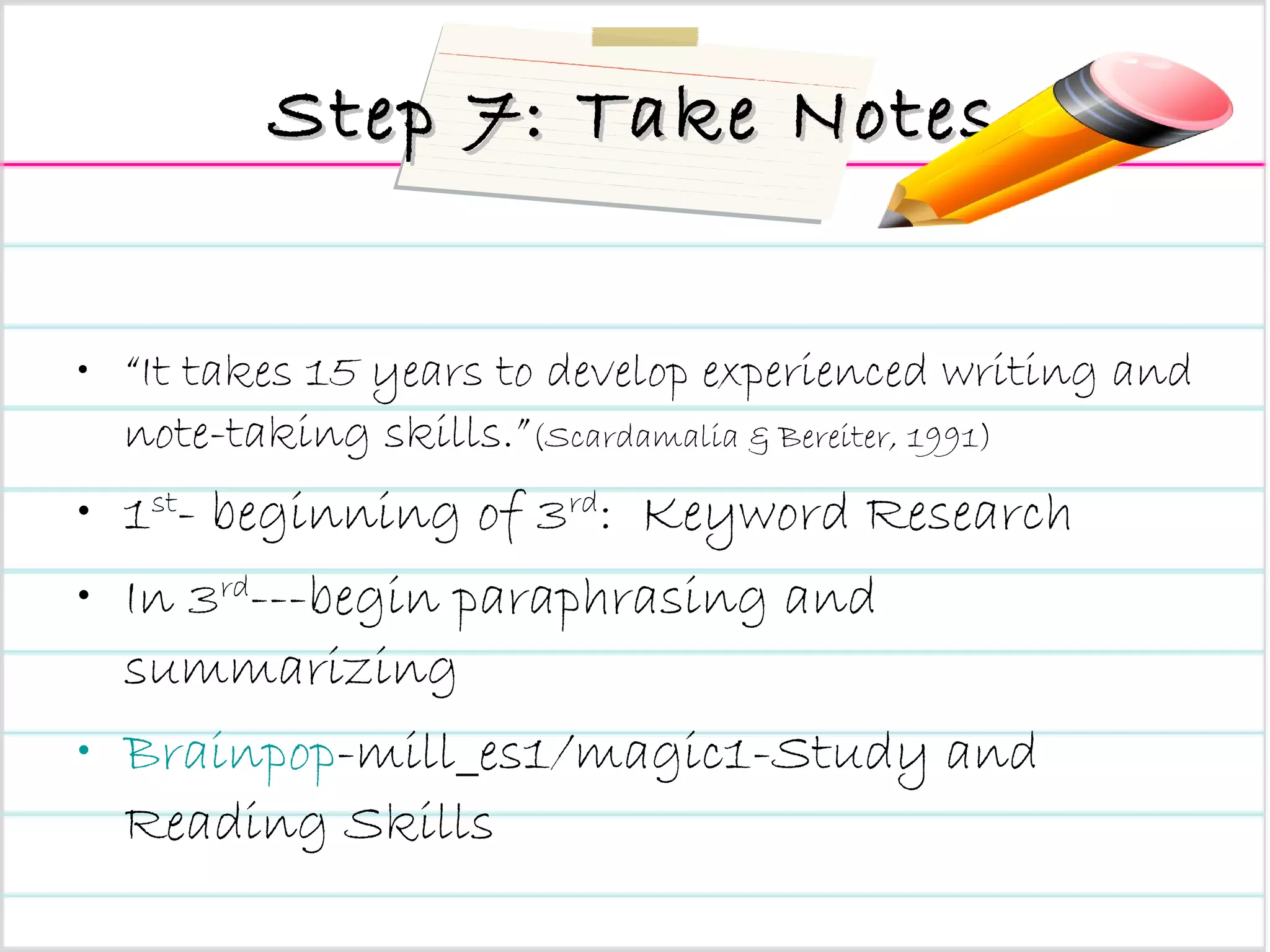 Step 7: Take Notes “ It takes 15 years to develop experienced writing and note-taking skills.” (Scardamalia & Bereiter, 1991) 1 st - beginning of 3 rd :  Keyword Research In 3 rd ---begin paraphrasing and summarizing Brainpop -mill_es1/magic1-Study and Reading Skills 