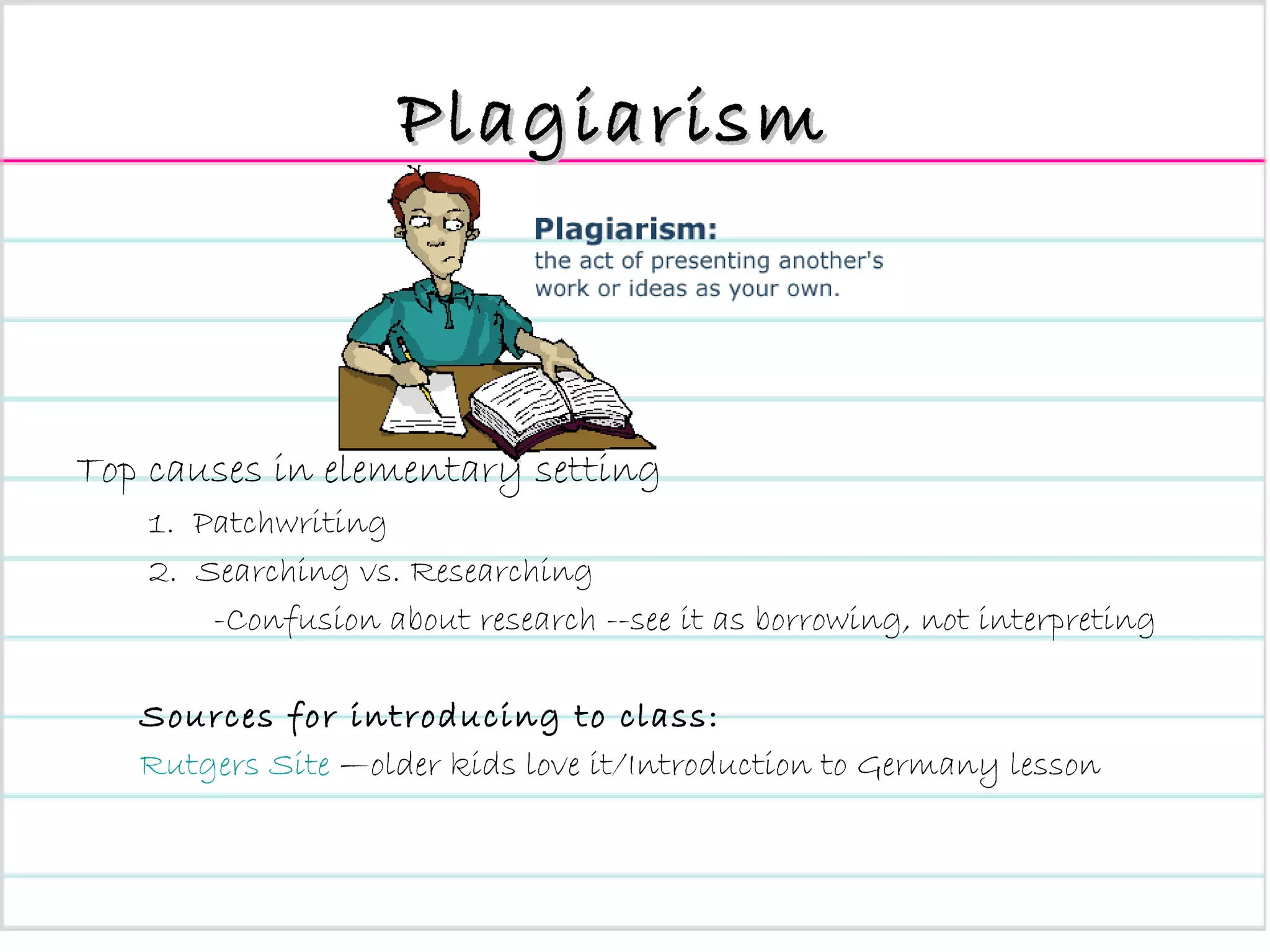 Plagiarism Top causes in elementary setting 1.  Patchwriting 2.  Searching vs. Researching -Confusion about research --see it as borrowing, not interpreting Sources for introducing to class: Rutgers Site  —older kids love it/Introduction to Germany lesson 