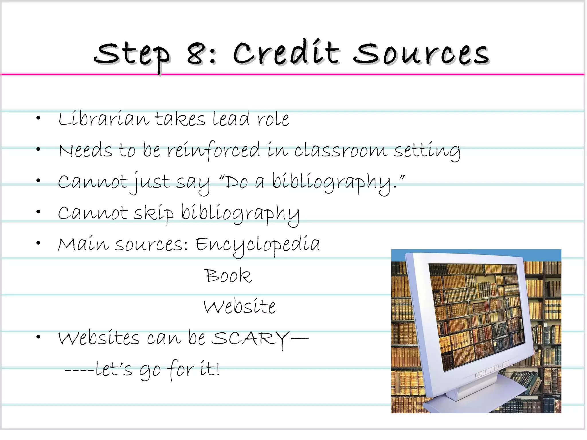 Step 8: Credit Sources Librarian takes lead role Needs to be reinforced in classroom setting Cannot just say “Do a bibliography.” Cannot skip bibliography Main sources: Encyclopedia   Book Website Websites can be SCARY— ----let’s go for it! 