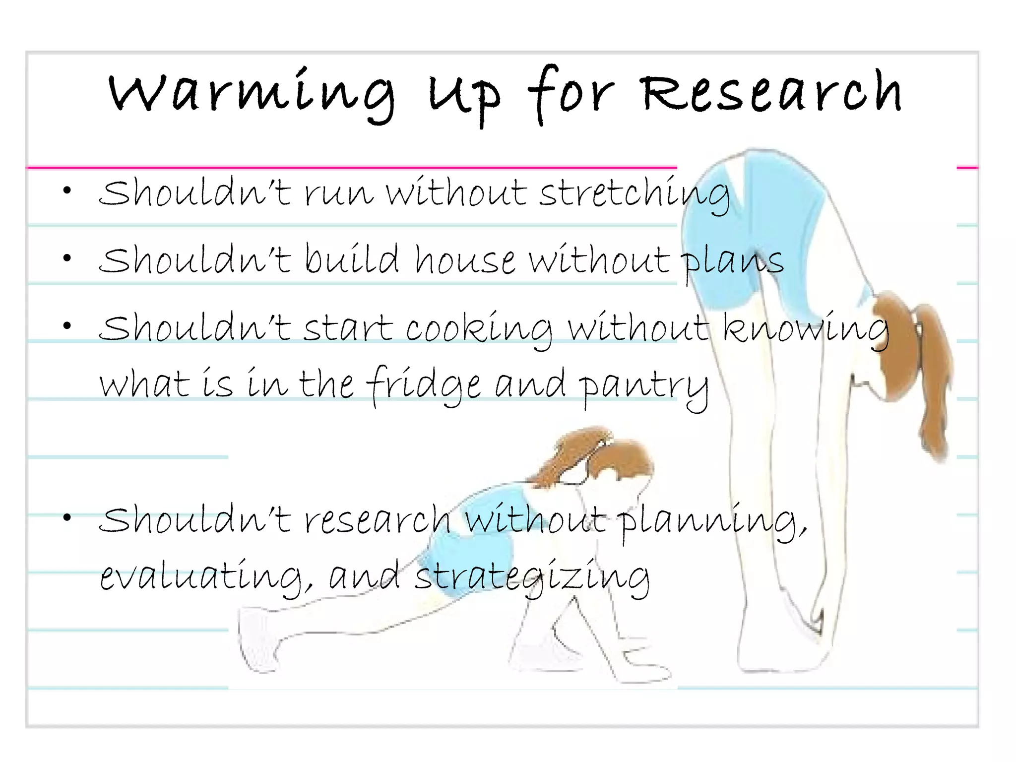 Warming Up for Research Shouldn’t run without stretching Shouldn’t build house without plans Shouldn’t start cooking without knowing what is in the fridge and pantry Shouldn’t research without planning, evaluating, and strategizing 
