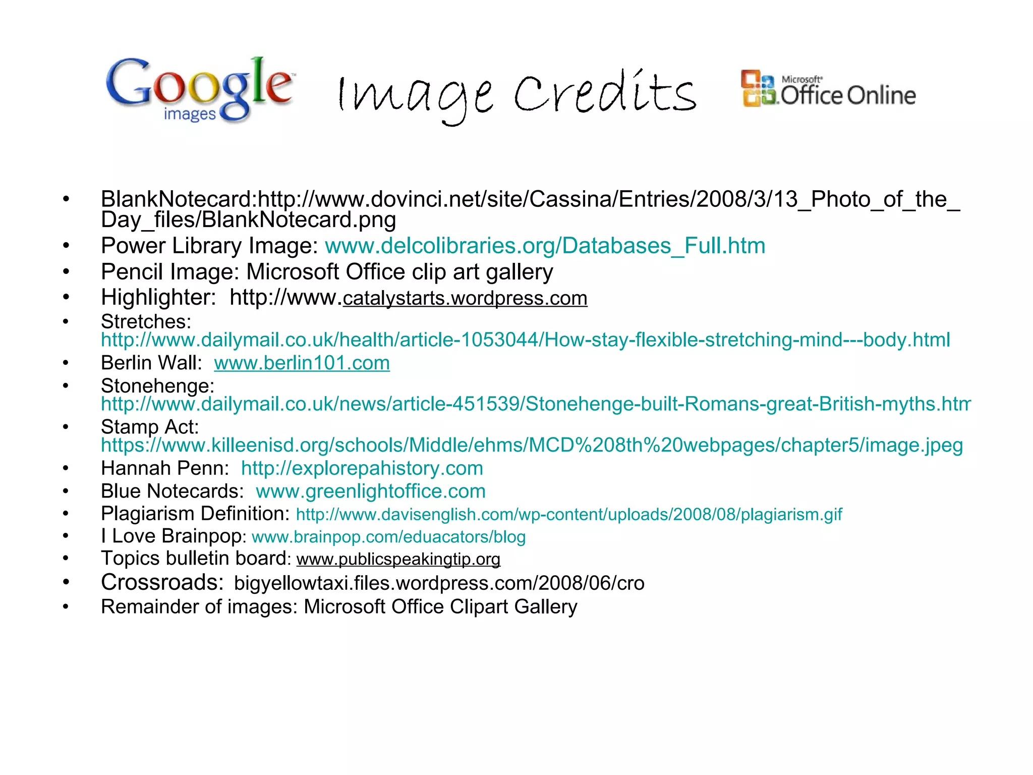 Image Credits BlankNotecard:http://www.dovinci.net/site/Cassina/Entries/2008/3/13_Photo_of_the_Day_files/BlankNotecard.png Power Library Image:  www.delcolibraries.org/Databases_Full.htm   Pencil Image: Microsoft Office clip art gallery Highlighter:  http://www. catalystarts.wordpress.com   Stretches:  http://www.dailymail.co.uk/health/article-1053044/How-stay-flexible-stretching-mind---body.html Berlin Wall:  www.berlin101.com Stonehenge:  http://www.dailymail.co.uk/news/article-451539/Stonehenge-built-Romans-great-British-myths.html Stamp Act:  https://www.killeenisd.org/schools/Middle/ehms/MCD%208th%20webpages/chapter5/image.jpeg Hannah Penn:  http://explorepahistory.com Blue Notecards:  www.greenlightoffice.com Plagiarism Definition:  http://www.davisenglish.com/wp-content/uploads/2008/08/plagiarism.gif I Love Brainpop :  www.brainpop.com/eduacators/blog Topics bulletin board :  www.publicspeakingtip.org   Crossroads:   bigyellowtaxi.files.wordpress.com/2008/06/cro  Remainder of images: Microsoft Office Clipart Gallery 