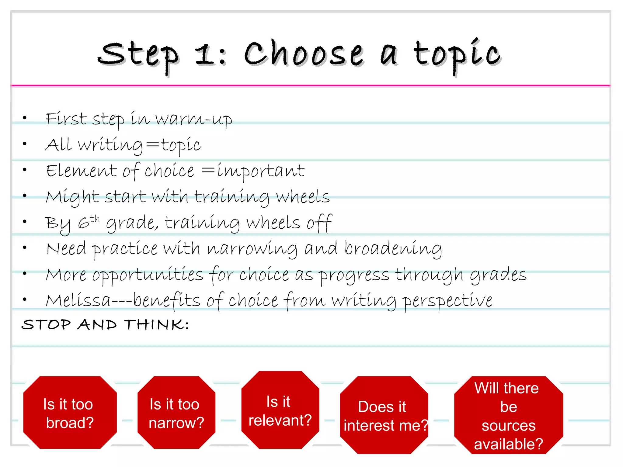 Step 1: Choose a topic First step in warm-up All writing=topic Element of choice =important Might start with training wheels By 6 th  grade, training wheels off Need practice with narrowing and broadening More opportunities for choice as progress through grades Melissa---benefits of choice from writing perspective STOP AND THINK: Is it too  broad? Is it too  narrow? Is it  relevant? Does it  interest me? Will there  be sources available? 