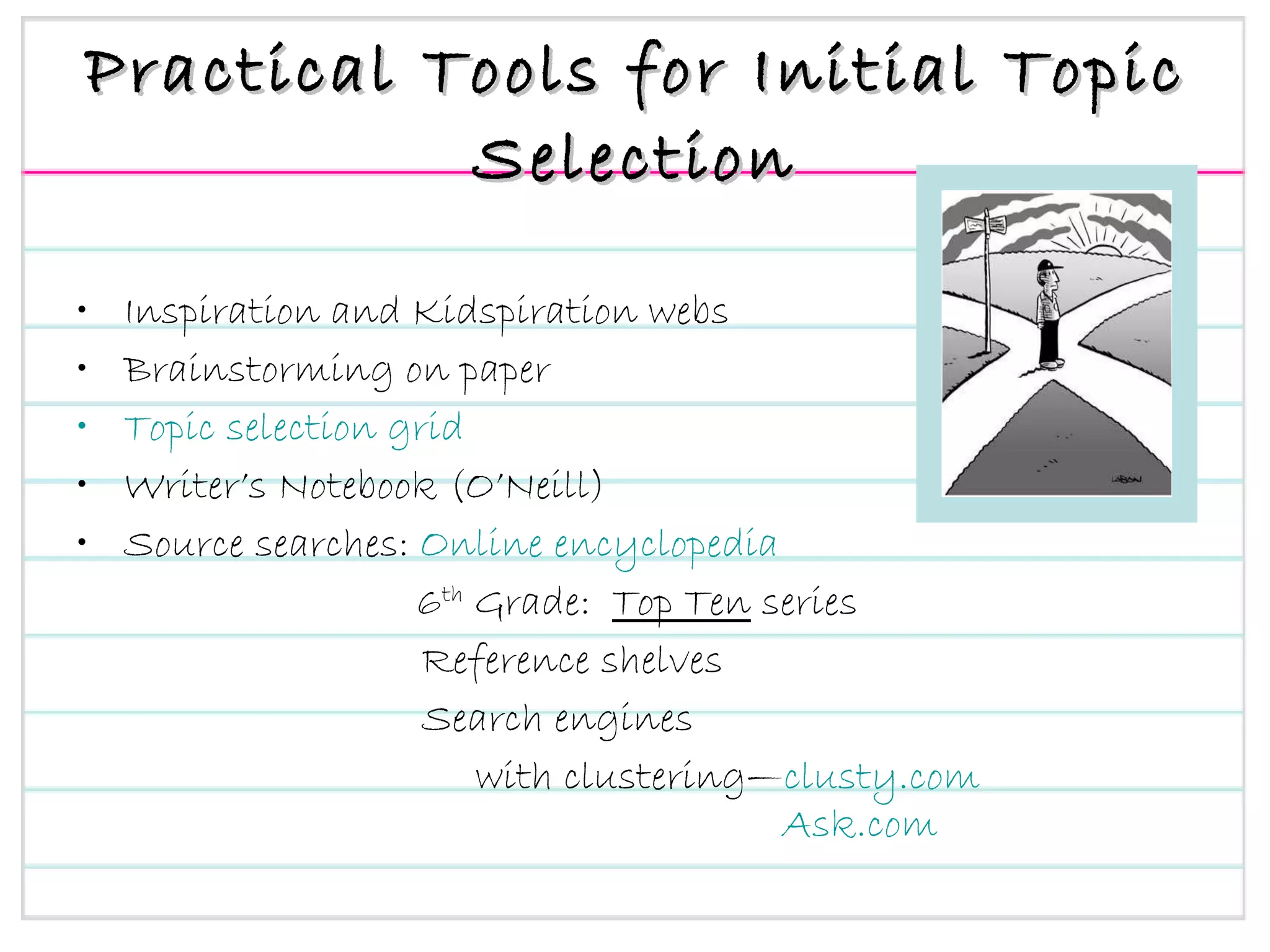 Practical Tools for Initial Topic Selection Inspiration and Kidspiration webs Brainstorming on paper Topic selection grid Writer’s Notebook (O’Neill) Source searches:  Online encyclopedia   6 th  Grade:  Top Ten  series Reference shelves Search engines  with clustering— clusty.com   Ask.com 