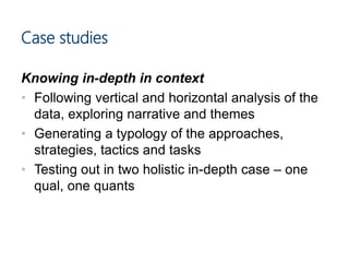 Case studies
Knowing in-depth in context
• Following vertical and horizontal analysis of the
data, exploring narrative and themes
• Generating a typology of the approaches,
strategies, tactics and tasks
• Testing out in two holistic in-depth case – one
qual, one quants
 