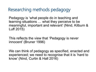 Researching methods pedagogy
Pedagogy is ‘what people do in teaching and
learning situations … what they perceive to be
meaningful, important and relevant’ (Nind, Kilburn &
Luff 2015)
This reflects the view that ‘Pedagogy is never
innocent’ (Bruner 1996)
We can think of pedagogy as specified, enacted and
experienced; we need to recognise that it is ‘hard to
know’ (Nind, Curtin & Hall 2016)
 