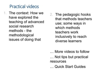 Practical videos
1. The context: How we
have explored the
teaching of advanced
social research
methods - the
methodological
issues of doing that
2. The pedagogic hooks
that methods teachers
use; some ways in
which methods
teachers work
inclusively to reach
diverse learners
… More videos to follow
… Not tips but practical
resources
… Quick Start Guides
 