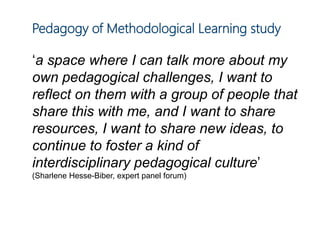 Pedagogy of Methodological Learning study
‘a space where I can talk more about my
own pedagogical challenges, I want to
reflect on them with a group of people that
share this with me, and I want to share
resources, I want to share new ideas, to
continue to foster a kind of
interdisciplinary pedagogical culture’
(Sharlene Hesse-Biber, expert panel forum)
 