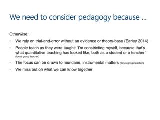 We need to consider pedagogy because …
Otherwise:
• We rely on trial-and-error without an evidence or theory-base (Earley 2014)
• People teach as they were taught: ‘I’m constricting myself, because that’s
what quantitative teaching has looked like, both as a student or a teacher’
(focus group teacher)
• The focus can be drawn to mundane, instrumental matters (focus group teacher)
• We miss out on what we can know together
 