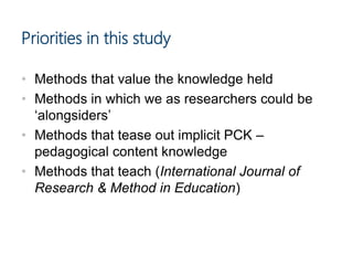 Priorities in this study
• Methods that value the knowledge held
• Methods in which we as researchers could be
‘alongsiders’
• Methods that tease out implicit PCK –
pedagogical content knowledge
• Methods that teach (International Journal of
Research & Method in Education)
 