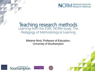 Teaching research methods
Learning from the ESRC NCRM study: The
Pedagogy of Methodological Learning
Melanie Nind, Professor of Education,
University of Southampton
 