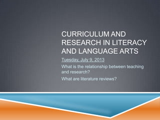 CURRICULUM AND
RESEARCH IN LITERACY
AND LANGUAGE ARTS
Tuesday, July 9, 2013
What is the relationship between teaching
and research?
What are literature reviews?
 