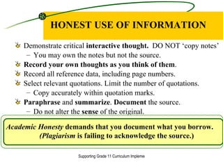 HONEST USE OF INFORMATION Demonstrate critical  interactive thought.  DO NOT ‘copy notes’ You may own the notes but not the source. Record your own thoughts as you think of them . Record all reference data, including page numbers. Select relevant quotations. Limit the number of quotations. Copy accurately within quotation marks. Paraphrase  and  summarize .  Document  the source. Do not alter the  sense  of the original. Academic Honesty  demands that you document what you borrow. (Plagiarism  is failing to acknowledge the source.) 