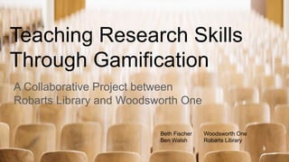 Teaching Research Skills
Through Gamification
A Collaborative Project between
Robarts Library and Woodsworth One
Beth Fischer Woodsworth One
Ben Walsh Robarts Library
 
