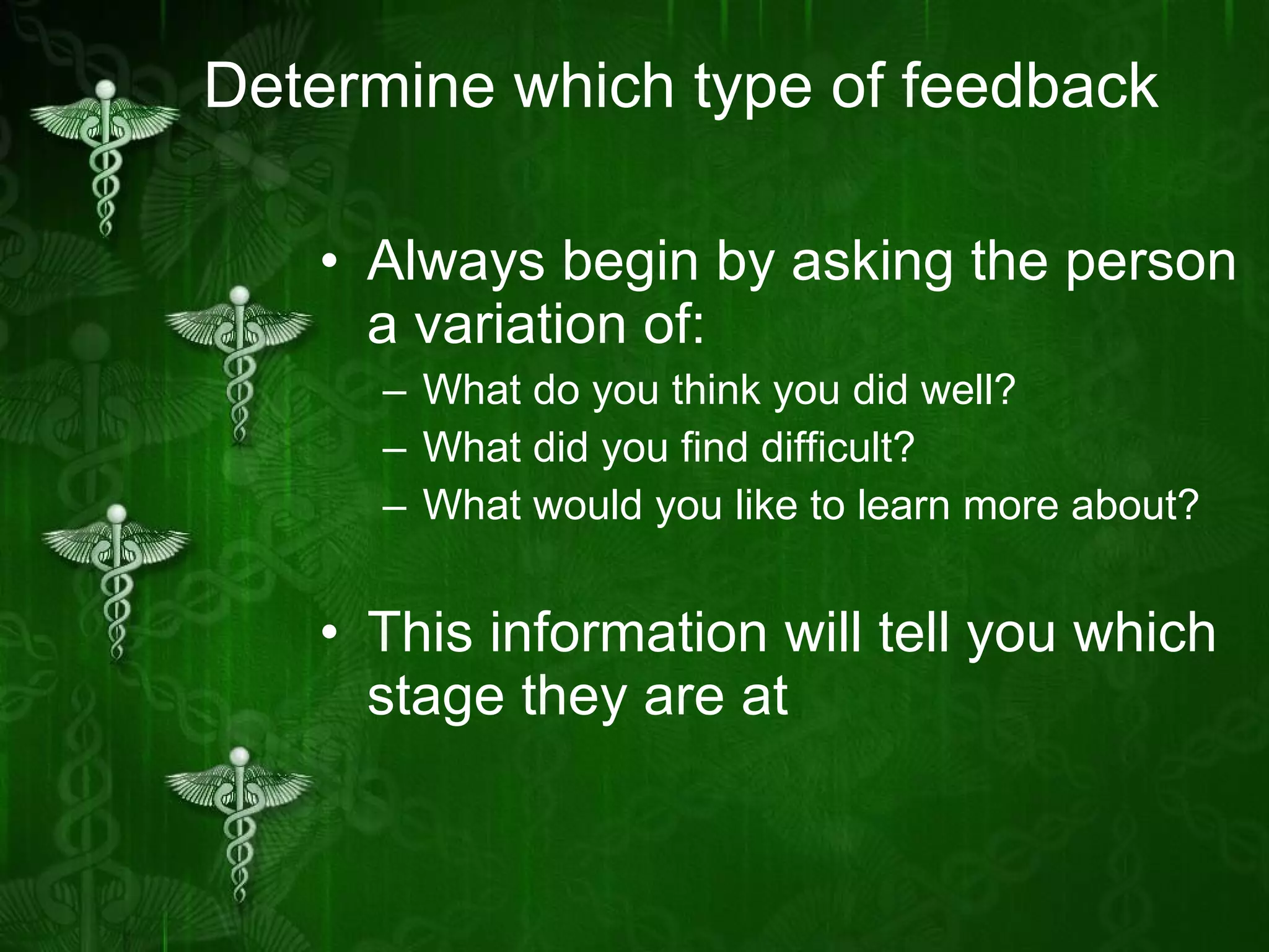 Determine which type of feedback Always begin by asking the person a variation of: What do you think you did well? What did you find difficult? What would you like to learn more about? This information will tell you which stage they are at 