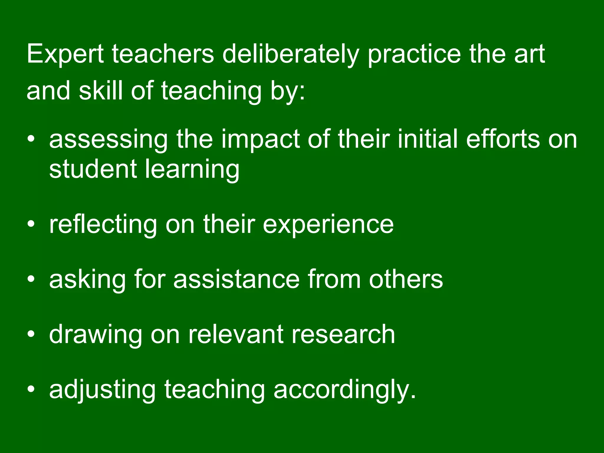 Expert teachers deliberately practice the art  and skill of teaching by: assessing the impact of their initial efforts on student learning reflecting on their experience asking for assistance from others drawing on relevant research adjusting teaching accordingly. 