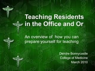 Teaching Residents in the Office and Or An overview of  how you can prepare yourself for teaching Deirdre Bonnycastle College of Medicine March 2010 
