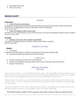 • Encouraged positive play
• Positive role model
MELISSA ELLIOTT
AWARDS
Professional
• Award of Excellence and Inclusion
Awarded to my summer program staff and myself by the behavior management team, inclusive of the city Child and
Youth Worker, for diligent diversity practices and effective behavior management
Received: July 2010
• Creative Development within a Team Award
Awarded to my team while attending a work conference session- most creative and inspiring workplace incentive program
Received: January 2009
University
• Residence Life Award- “Most Valuable Team Member”
Awarded for my leadership within my residence staff team and residence community
Received: May 2008
INTERESTS/ ACTIVITIES
Athletics
• Avid Runner
Completed over 4 half marathons in 2009 and completed first full marathon in October 2009
• Currently training for trail running events in North America
EXTRA SKILLS
• Proficient with Microsoft Word, Excel, and PowerPoint
• Familiar with SmartBoard technology and the effectiveness of technology within the classroom
• Beginner French learner
PERSONAL STATEMENT
WHY ME?
I am an inclusive teacher who believes in encouraging all students to achieve their personal bests. I bring a well-rounded approach to the classroom that allows me to bring
a balanced, structured, and comprehensive learning environment for all students. I believe physical activity and healthy nutrition to be one of the corner stones of effective
learning, and I work to incorporate daily physical activity into my lessons. I bring my own healthy lifestyle to be a positive role model.
My pillars of strength envelope my ability to remain calm throughout the daily stresses of a teachers life and my ability to look deeper into students behaviors for what
may be the root of the concern. I have been complemented on my ability to look at ease during a busy, loud, and hectic day within the classroom and my humble ability to
receive criticism and improve.
I enjoy working as a part of a team and thrive on the aspects that join educational members together- working with behavioral associates, teaching assistants, year teams,
office staff, and custodial team. I always promise to bring my full efforts to my profession, my students and my fellow staff.
I work hard to educate our future and it is my goal to inspire them to always be their personal greatest selves.
 
