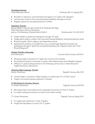 Teaching Assistant
Clark Elementary School Charlottesville, VA, Spring 2013
Provided 1:1 education, social and behavioral support to 4th
grader with Asperger’s
Assisted other students with emotional/learning disabilities throughout the day
Prepped students for and administered the VA SOLs
Substitute Teacher
Buford Middle, Charlottesville Catholic K-8, Charlottesville High,
Clark Elementary, Johnson Elementary,
Jackson-Via Elementary, Peabody School PreK-8 Charlottesville, VA, 2012-2013
Taught children in grades pre-kindergarten through 12th
grade
Taught gifted students, students with emotional/learning disabilities, and special education needs
Worked at public, Title-I, religious and independent schools
Substituted for teachers on extended leave (e.g., created/taught Spanish lesson plans for
kindergarten through 6th
grade that incorporated speaking only in Spanish, dance and “Total
Physical Response”)
Student Teacher, Internship
Irvin Elementary Concord, North Carolina, Fall 2011
Designed/taught curriculum for 4th
grade class of twenty-four students
Successfully developed a community of respect while implementing school discipline program
Offered a 1st
grade teaching position for the following year but chose to finish Structured
English Immersion endorsement
American Sign Language Teacher
Kinsley Elementary Flagstaff, Arizona, May 2011
Created/taught a curriculum of Sign Language to students ages 8-11 at Title-I school
Taught conversational phrases/grammar/vocabulary
4th
/5th Grade Co-Teacher, Practica
4th
, Sechrist Elementary Flagstaff, Arizona, Fall 2010
Developed math/social studies lessons and graded assessments for thirty 4th
graders
Co-taught small group instruction in math/social studies/reading
5th
, Cromer Elementary Flagstaff, Arizona, Spring 2010
Co-taught math and literacy to thirty 5th
graders
Taught Irish Step Dance to twenty-five 5th
graders
 