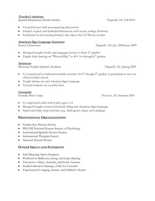 Teacher's Assistant
Spanish Department Border Studies Flagstaff, AZ, Fall 2010
Created lessons with accompanying discussions
Graded, copied, and facilitated discussions with twenty college freshmen
Facilitated on-site learning during 5-day trip to the US/Mexico border
American Sign Language Instructor
Kinsey Elementary Flagstaff, AZ, Jan. 2008-June 2009
Designed/taught weekly sign language lessons to thirty 6th
graders
Taught Irish dancing on "Physical Day" to 40+ 1st through 6th
graders
Instructor
Mountain English Spanish Academy Flagstaff, AZ, Spring 2009
Co-created and coordinated monthly activities for 6th
though 8th
graders to participate in arts not
offered within school
Taught drama, art, and American Sign Language
Tutored students on a weekly basis
Counselor
Friendly Pines Camp Prescott, AZ, Summer 2007
Co-supervised cabin with 8 girls, ages 6-12
Designed/taught western horseback riding and American Sign Language
Supervised daily camp activities (e.g., field games, dance and camping)
PROFESSIONAL ORGANIZATIONS
Golden Key Honors Society
PSI CHI National Honors Society of Psychology
International Spanish Honors Society
International Thespian Society
National Honors Society
OTHER SKILLS AND INTERESTS
Irish Dancing Open champion
Proficient in Ballroom, Swing, and Latin dancing
Traveled to Africa, Australia, and South America
Studied abroad in Santiago, Chile for 4 months
Experienced in singing, theater, and children’s theater
 