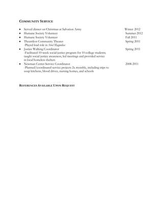 COMMUNITY SERVICE
Served dinner on Christmas at Salvation Army Winter 2012
Humane Society Volunteer Summer 2012
Humane Society Volunteer Fall 2011
Theatrikos Community Theater Spring 2011
-Played lead role in Steel Magnolias
Justice Walking Coordinator Spring 2011
-Facilitated 10-week social justice program for 10 college students;
taught social justice awareness, led meetings and provided service
in local homeless shelters
Newman Center Service Coordinator 2008-2011
-Planned/coordinated service projects 2x monthly, including trips to
soup kitchens, blood drives, nursing homes, and schools
REFERENCES AVAILABLE UPON REQUEST
 