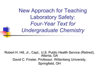New Approach for Teaching
              Laboratory Safety:
              Four-Year Text for
           Undergraduate Chemistry


Robert H. Hill, Jr., Capt., U.S. Public Health Service (Retired),
                            Atlanta, GA
    David C. Finster, Professor, Wittenberg University,
                         Springfield, OH
 