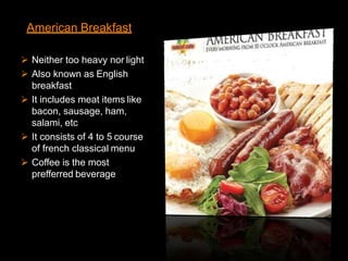 American Breakfast
 Neither too heavy nor light
 Also known as English
breakfast
 It includes meat items like
bacon, sausage, ham,
salami, etc
 It consists of 4 to 5 course
of french classical menu
 Coffee is the most
prefferred beverage
 