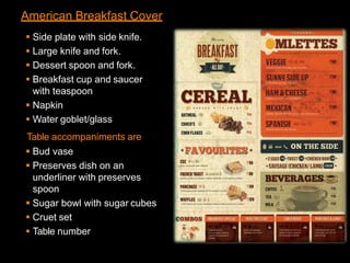 American Breakfast Cover
 Side plate with side knife.
 Large knife and fork.
 Dessert spoon and fork.
 Breakfast cup and saucer
with teaspoon
 Napkin
 Water goblet/glass
Table accompaniments are
 Bud vase
 Preserves dish on an
underliner with preserves
spoon
 Sugar bowl with sugar cubes
 Cruet set
 Table number
 