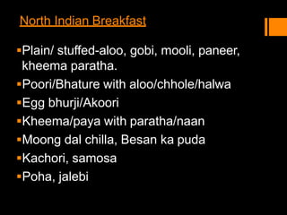 North Indian Breakfast
Plain/ stuffed-aloo, gobi, mooli, paneer,
kheema paratha.
Poori/Bhature with aloo/chhole/halwa
Egg bhurji/Akoori
Kheema/paya with paratha/naan
Moong dal chilla, Besan ka puda
Kachori, samosa
Poha, jalebi
 