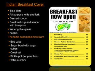 Indian Breakfast Cover
 Side plate
 All-purpose knife and fork
 Dessert spoon
 Breakfast cup and saucer
with teaspoon
 Water goblet/glass
 napkin
The table accompaniments are
 Bud vase
 Sugar bowl with sugar
cubes
 Cruet set
 Pickle pot (for parathas)
 Table number
 