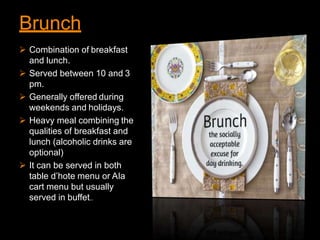 Brunch
 Combination of breakfast
and lunch.
 Served between 10 and 3
pm.
 Generally offered during
weekends and holidays.
 Heavy meal combining the
qualities of breakfast and
lunch (alcoholic drinks are
optional)
 It can be served in both
table d’hote menu or Ala
cart menu but usually
served in buffet..
 