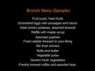Brunch Menu (Sample)
Fruit juces, fresh fruits
Scrambled eggs with sausages and bacon
Hash brown potatoes, steamed broccoli
Waffle with maple syrup
Assorted pastries
Fresh salads dressed to your liking
Stir fried chicken
Rolls and butter
Vegetable pulao
Garden fresh vegetables
Freshly brewed coffes and assorted teas.
 