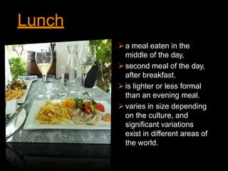 Lunch
a meal eaten in the
middle of the day,
second meal of the day,
after breakfast.
is lighter or less formal
than an evening meal.
varies in size depending
on the culture, and
significant variations
exist in different areas of
the world.
 