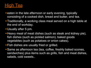 High Tea
eaten in the late afternoon or early evening, typically
consisting of a cooked dish, bread and butter, and tea.
Traditionally, a working class meal served on a high table at
the end of workday.
Usually after 5 pm.
Heavy meal of meat dishes (such as steak and kidney pie),
fish dishes (such as pickled salmon), baked goods
vegetables (such as potatoes or onion cakes).
Fish dishes are usually fried or grilled.
Same as afternoon tea (tea, coffee, freshly baked scones,
sandwiches) plus items such as grills, fish and meat dishes,
salads, cold sweets..
 