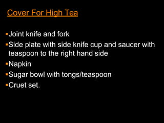 Cover For High Tea
Joint knife and fork
Side plate with side knife cup and saucer with
teaspoon to the right hand side
Napkin
Sugar bowl with tongs/teaspoon
Cruet set.
 
