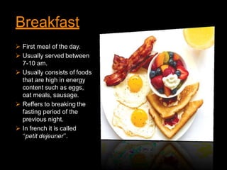 Breakfast
 First meal of the day.
 Usually served between
7-10 am.
 Usually consists of foods
that are high in energy
content such as eggs,
oat meals, sausage.
 Reffers to breaking the
fasting period of the
previous night.
 In french it is called
‘‘petit dejeuner’’.
 